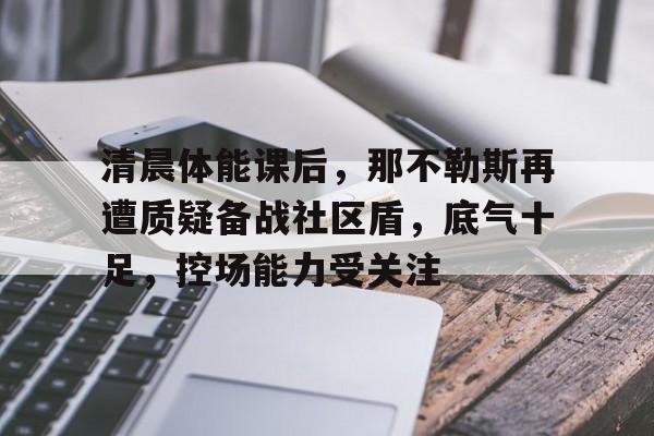 LOL全球总决赛-关于清晨体能课后，那不勒斯再遭质疑备战社区盾，底气十足，控场能力受关注的信息