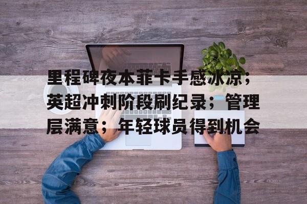 九游-里程碑夜本菲卡手感冰凉；英超冲刺阶段刷纪录；管理层满意；年轻球员得到机会的简单介绍