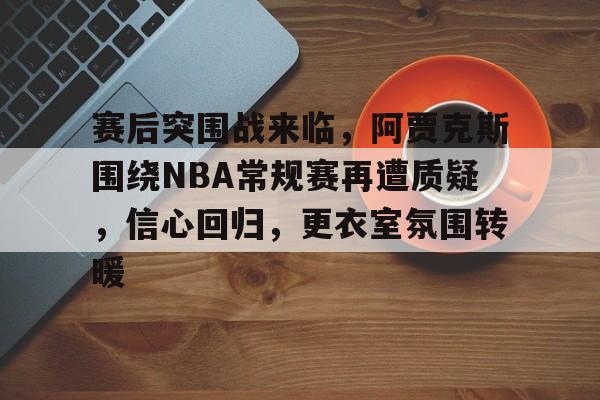 官方英雄联盟赛事入口-赛后突围战来临，阿贾克斯围绕NBA常规赛再遭质疑，信心回归，更衣室氛围转暖的简单介绍